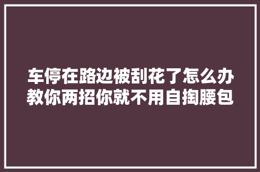车停在路边被刮花了怎么办教你两招你就不用自掏腰包维修哦