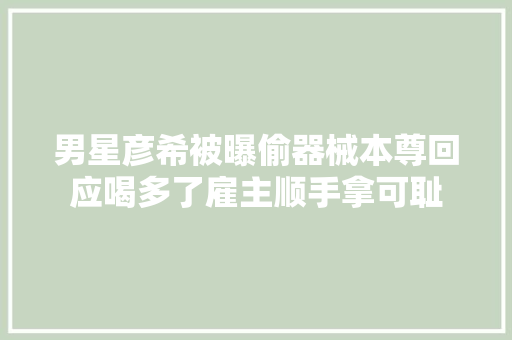男星彦希被曝偷器械本尊回应喝多了雇主顺手拿可耻