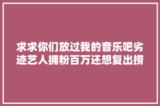 求求你们放过我的音乐吧劣迹艺人拥粉百万还想复出捞钱却遭封杀 休闲娱乐