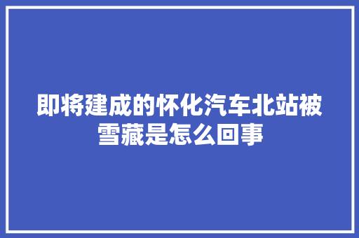 即将建成的怀化汽车北站被雪藏是怎么回事