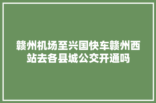 赣州机场至兴国快车赣州西站去各县城公交开通吗