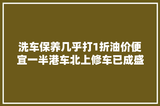 洗车保养几乎打1折油价便宜一半港车北上修车已成盛行