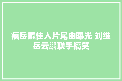 疯岳撬佳人片尾曲曝光 刘维岳云鹏联手搞笑