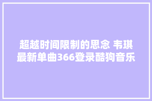 超越时间限制的思念 韦琪最新单曲366登录酷狗音乐 休闲娱乐