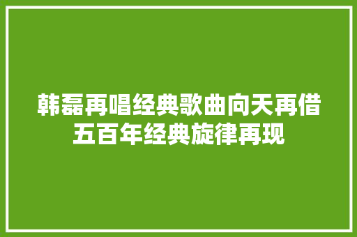 韩磊再唱经典歌曲向天再借五百年经典旋律再现 休闲娱乐