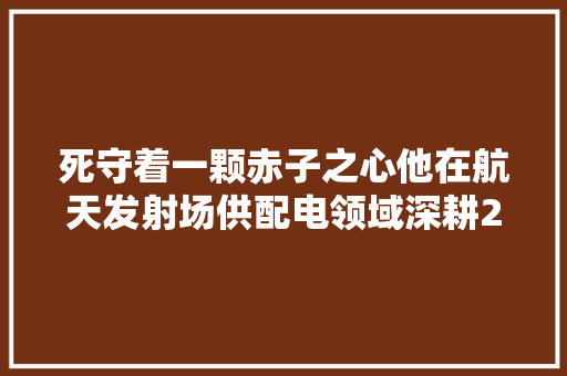 死守着一颗赤子之心他在航天发射场供配电领域深耕20余载 汽车知识