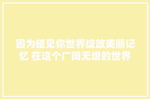 因为碰见你世界绽放美丽记忆 在这个广阔无垠的世界里