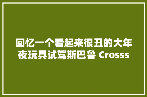 回忆一个看起来很丑的大年夜玩具试驾斯巴鲁 Crossstrek 制造商旭豹 汽车知识