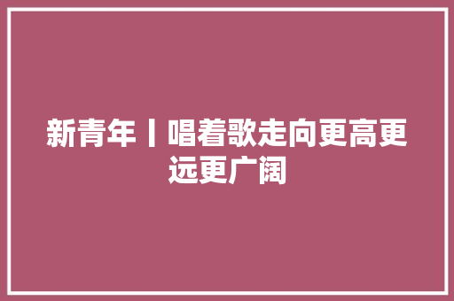 新青年丨唱着歌走向更高更远更广阔