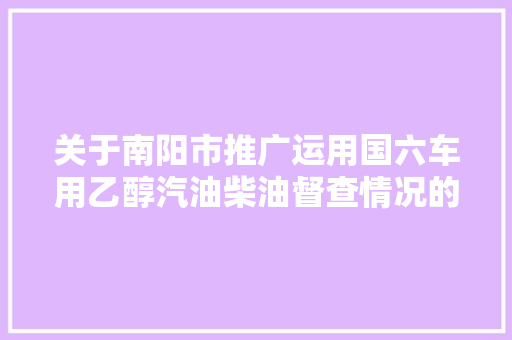 关于南阳市推广运用国六车用乙醇汽油柴油督查情况的传递