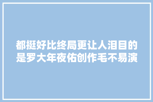 都挺好比终局更让人泪目的是罗大年夜佑创作毛不易演唱的那首歌