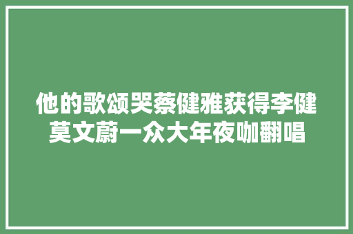 他的歌颂哭蔡健雅获得李健莫文蔚一众大年夜咖翻唱