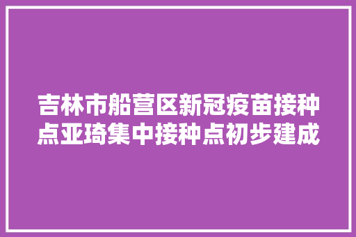 吉林市船营区新冠疫苗接种点亚琦集中接种点初步建成