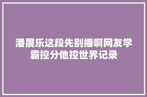 潘展乐这段先别播啊网友学霸控分他控世界记录
