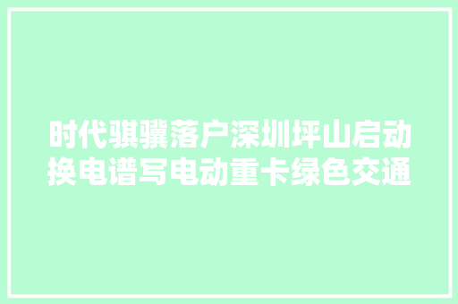 时代骐骥落户深圳坪山启动换电谱写电动重卡绿色交通新篇章