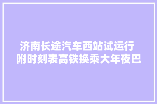 济南长途汽车西站试运行 附时刻表高铁换乘大年夜巴路线