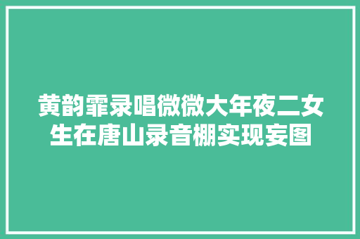 黄韵霏录唱微微大年夜二女生在唐山录音棚实现妄图 休闲娱乐
