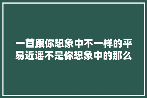 一首跟你想象中不一样的平易近谣不是你想象中的那么污它很伤