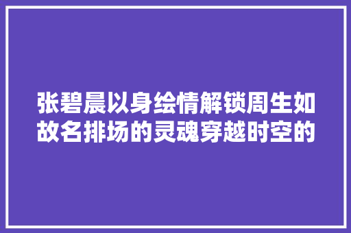 张碧晨以身绘情解锁周生如故名排场的灵魂穿越时空的共情