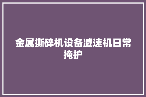 金属撕碎机设备减速机日常掩护 汽车知识