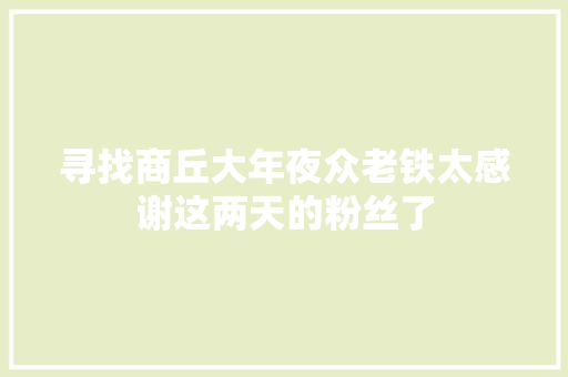 寻找商丘大年夜众老铁太感谢这两天的粉丝了