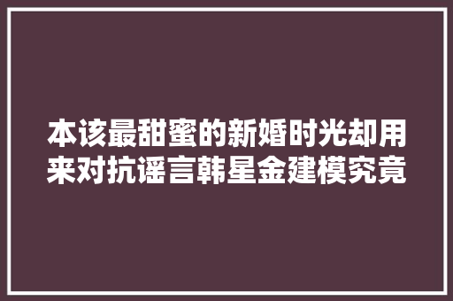 本该最甜蜜的新婚时光却用来对抗谣言韩星金建模究竟照样离婚了