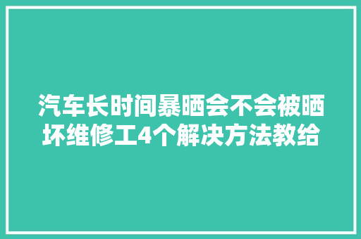 汽车长时间暴晒会不会被晒坏维修工4个解决方法教给你  第1张