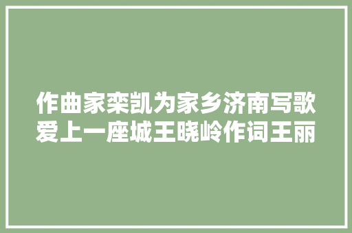 作曲家栾凯为家乡济南写歌爱上一座城王晓岭作词王丽达演唱