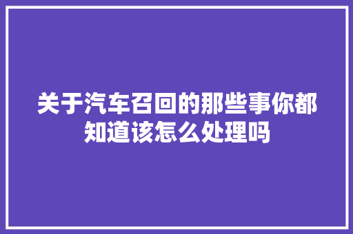 关于汽车召回的那些事你都知道该怎么处理吗