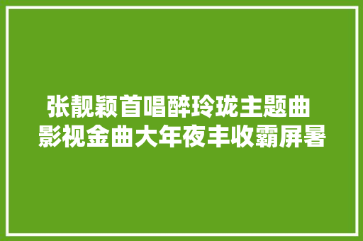 张靓颖首唱醉玲珑主题曲 影视金曲大年夜丰收霸屏暑期