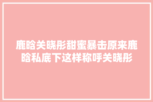 鹿晗关晓彤甜蜜暴击原来鹿晗私底下这样称呼关晓彤