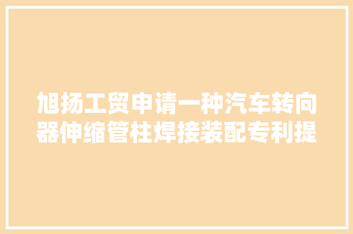 旭扬工贸申请一种汽车转向器伸缩管柱焊接装配专利提高对位效率并担保焊接位置准确