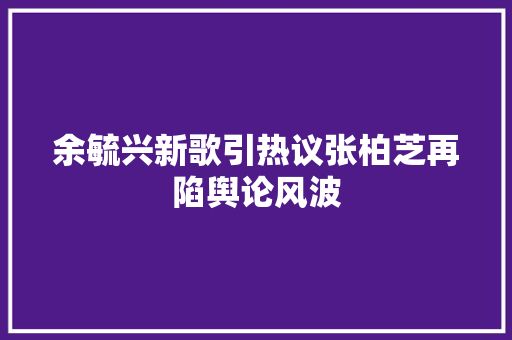 余毓兴新歌引热议张柏芝再陷舆论风波