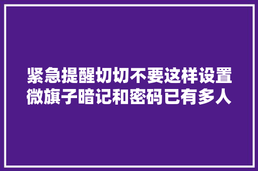 紧急提醒切切不要这样设置微旗子暗记和密码已有多人中招