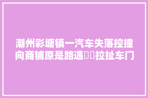 潮州彩塘镇一汽车失落控撞向商铺原是路遇轇轕拉扯车门