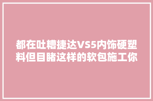 都在吐糟捷达VS5内饰硬塑料但目睹这样的软包施工你会心疼吗