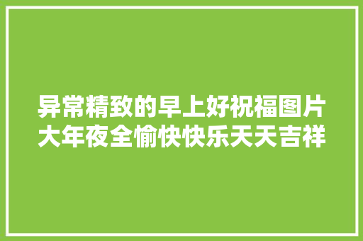 异常精致的早上好祝福图片大年夜全愉快快乐天天吉祥如意