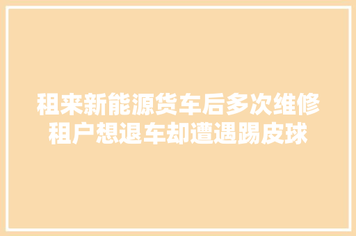租来新能源货车后多次维修租户想退车却遭遇踢皮球 汽车知识