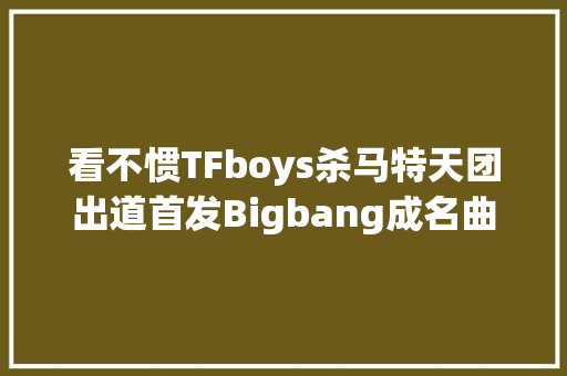 看不惯TFboys杀马特天团出道首发Bigbang成名曲