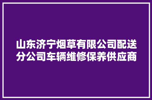 山东济宁烟草有限公司配送分公司车辆维修保养供应商选择项目招标