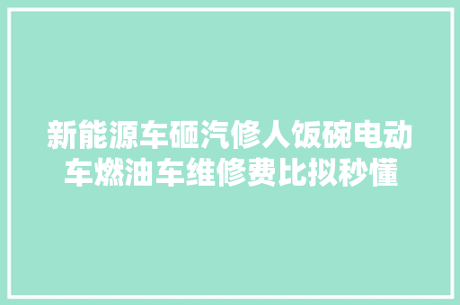 新能源车砸汽修人饭碗电动车燃油车维修费比拟秒懂