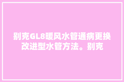 别克GL8暖风水管通病更换改进型水管方法。别克