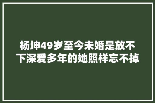 杨坤49岁至今未婚是放不下深爱多年的她照样忘不掉落那段回忆。