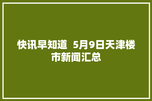 快讯早知道  5月9日天津楼市新闻汇总