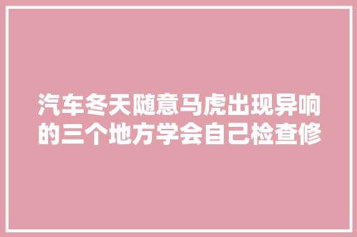 汽车冬天随意马虎出现异响的三个地方学会自己检查修车不花冤枉钱