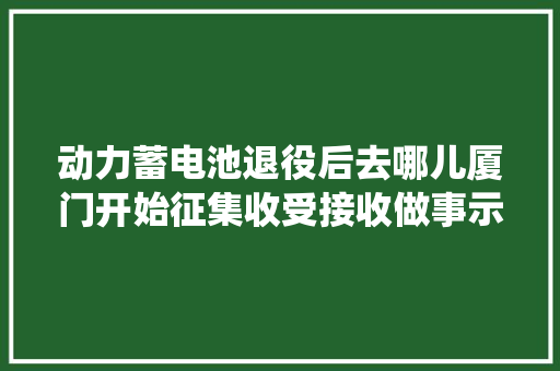 动力蓄电池退役后去哪儿厦门开始征集收受接收做事示范网点