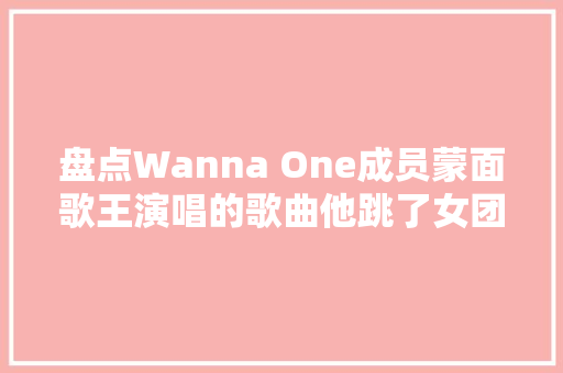 盘点Wanna One成员蒙面歌王演唱的歌曲他跳了女团跳舞