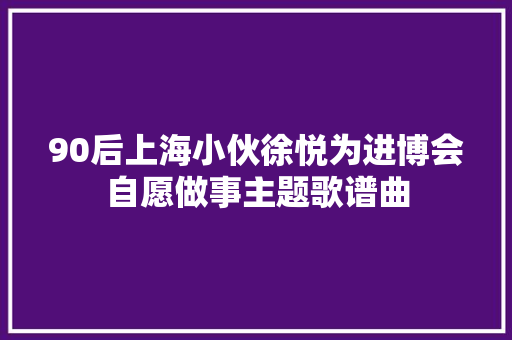 90后上海小伙徐悦为进博会自愿做事主题歌谱曲