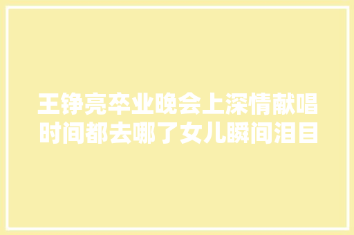 王铮亮卒业晚会上深情献唱时间都去哪了女儿瞬间泪目