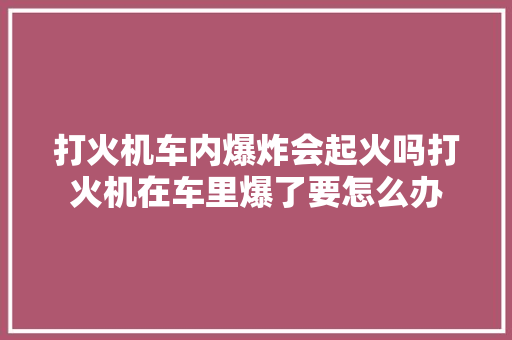 打火机车内爆炸会起火吗打火机在车里爆了要怎么办
